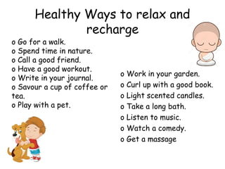 Healthy Ways to relax and
recharge
o Work in your garden.
o Curl up with a good book.
o Light scented candles.
o Take a long bath.
o Listen to music.
o Watch a comedy.
o Get a massage
o Go for a walk.
o Spend time in nature.
o Call a good friend.
o Have a good workout.
o Write in your journal.
o Savour a cup of coffee or
tea.
o Play with a pet.
 
