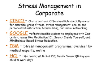 Stress Management in
Corporate
• CISCO – Onsite centers; Offers multiple specialty areas
for exercise, group fitness, stress management, one-on-one
personalized instruction, teambuilding, and social networking.
• GOOGLE –offers specific classes to employees with Zen-
centric names like Meditation 101, Search Inside Yourself, and
Mindfulness-Based Stress Reduction.
• IBM – Stress management programme; overseen by
medical experts; online
• HCL – Life coach; WLB chat 2.0; Family Connect(Bring your
child to work day)
 