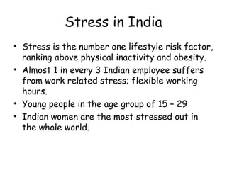 Stress in India
• Stress is the number one lifestyle risk factor,
ranking above physical inactivity and obesity.
• Almost 1 in every 3 Indian employee suffers
from work related stress; flexible working
hours.
• Young people in the age group of 15 – 29
• Indian women are the most stressed out in
the whole world.
 