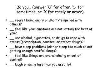 Do you… (answer ‘O’ for often. ‘S’ for
sometimes, or ‘R’ for rarely or never)
• __ regret being angry or short-tempered with
others?
• __ feel like your emotions are not letting the best of
you?
• __ use alcohol, cigarettes, or drugs to cope with
stress (prescription, counter, or street drugs)?
• __ have sleep problems (either sleep too much or not
getting enough restful sleep)?
• __ feel like things are overwhelming or out of
control?
• __ laugh or smile less than you used to?
 