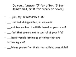 Do you… (answer ‘O’ for often. ‘S’ for
sometimes, or ‘R’ for rarely or never)
• __ yell, cry, or withdraw a lot?
• __ feel sad, disappointed, or worried?
• __ eat too much or too little based on your mood?
• __ feel that you are not in control of your life?
• __ have trouble letting go of things that are
bothering you?
• __ blame yourself or think that nothing goes right?
 