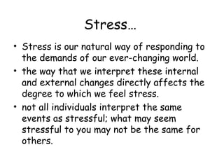 Stress…
• Stress is our natural way of responding to
the demands of our ever-changing world.
• the way that we interpret these internal
and external changes directly affects the
degree to which we feel stress.
• not all individuals interpret the same
events as stressful; what may seem
stressful to you may not be the same for
others.
 