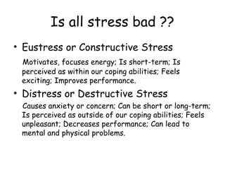 Is all stress bad ??
• Eustress or Constructive Stress
Motivates, focuses energy; Is short-term; Is
perceived as within our coping abilities; Feels
exciting; Improves performance.
• Distress or Destructive Stress
Causes anxiety or concern; Can be short or long-term;
Is perceived as outside of our coping abilities; Feels
unpleasant; Decreases performance; Can lead to
mental and physical problems.
 