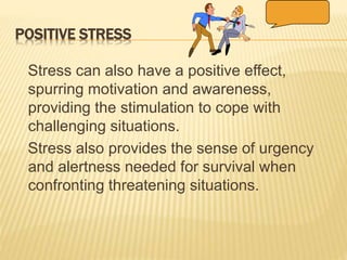 POSITIVE STRESS
Stress can also have a positive effect,
spurring motivation and awareness,
providing the stimulation to cope with
challenging situations.
Stress also provides the sense of urgency
and alertness needed for survival when
confronting threatening situations.
 