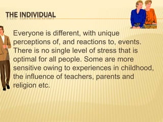 THE INDIVIDUAL
Everyone is different, with unique
perceptions of, and reactions to, events.
There is no single level of stress that is
optimal for all people. Some are more
sensitive owing to experiences in childhood,
the influence of teachers, parents and
religion etc.
 