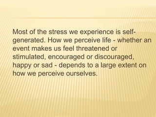 Most of the stress we experience is self-
generated. How we perceive life - whether an
event makes us feel threatened or
stimulated, encouraged or discouraged,
happy or sad - depends to a large extent on
how we perceive ourselves.
 