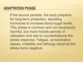 ADAPTATION PHASE
If the source persists, the body prepares
for long-term protection, secreting
hormones to increase blood sugar levels.
This phase is common and not necessarily
harmful, but must include periods of
relaxation and rest to counterbalance the
stress response. Fatigue, concentration
lapses, irritability and lethargy result as the
stress turns negative.
 