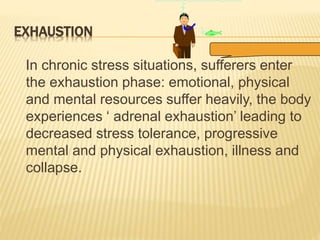 EXHAUSTION
In chronic stress situations, sufferers enter
the exhaustion phase: emotional, physical
and mental resources suffer heavily, the body
experiences ‘ adrenal exhaustion’ leading to
decreased stress tolerance, progressive
mental and physical exhaustion, illness and
collapse.
 