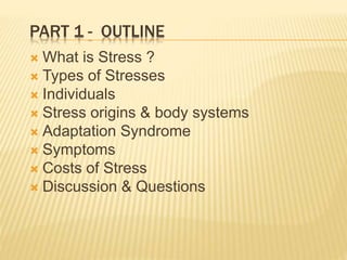 PART 1 - OUTLINE
 What is Stress ?
 Types of Stresses
 Individuals
 Stress origins & body systems
 Adaptation Syndrome
 Symptoms
 Costs of Stress
 Discussion & Questions
 