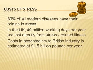 COSTS OF STRESS
80% of all modern diseases have their
origins in stress.
In the UK, 40 million working days per year
are lost directly from stress - related illness.
Costs in absenteeism to British industry is
estimated at £1.5 billion pounds per year.
 