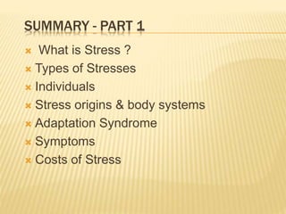 SUMMARY - PART 1
 What is Stress ?
 Types of Stresses
 Individuals
 Stress origins & body systems
 Adaptation Syndrome
 Symptoms
 Costs of Stress
 