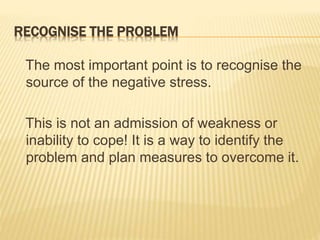 RECOGNISE THE PROBLEM
The most important point is to recognise the
source of the negative stress.
This is not an admission of weakness or
inability to cope! It is a way to identify the
problem and plan measures to overcome it.
 
