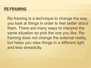 RE-FRAMING
Re-framing is a technique to change the way
you look at things in order to feel better about
them. There are many ways to interpret the
same situation so pick the one you like. Re-
framing does not change the external reality,
but helps you view things in a different light
and less stressfully.
 