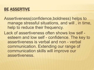 BE ASSERTIVE
Assertiveness(confidence,boldness) helps to
manage stressful situations, and will , in time,
help to reduce their frequency.
Lack of assertiveness often shows low self -
esteem and low self - confidence. The key to
assertiveness is verbal and non - verbal
communication. Extending our range of
communication skills will improve our
assertiveness.
 