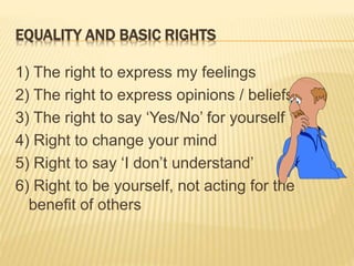 EQUALITY AND BASIC RIGHTS
1) The right to express my feelings
2) The right to express opinions / beliefs
3) The right to say ‘Yes/No’ for yourself
4) Right to change your mind
5) Right to say ‘I don’t understand’
6) Right to be yourself, not acting for the
benefit of others
 