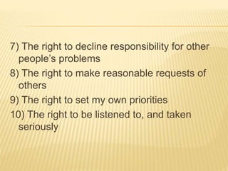 7) The right to decline responsibility for other
people’s problems
8) The right to make reasonable requests of
others
9) The right to set my own priorities
10) The right to be listened to, and taken
seriously
 