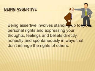 BEING ASSERTIVE
Being assertive involves standing up for your
personal rights and expressing your
thoughts, feelings and beliefs directly,
honestly and spontaneously in ways that
don’t infringe the rights of others.
 