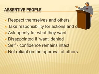 ASSERTIVE PEOPLE
 Respect themselves and others
 Take responsibility for actions and choices
 Ask openly for what they want
 Disappointed if ‘want’ denied
 Self - confidence remains intact
 Not reliant on the approval of others
 