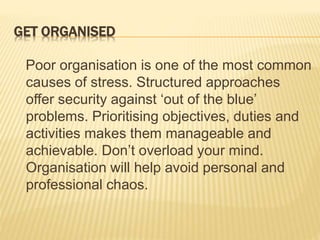 GET ORGANISED
Poor organisation is one of the most common
causes of stress. Structured approaches
offer security against ‘out of the blue’
problems. Prioritising objectives, duties and
activities makes them manageable and
achievable. Don’t overload your mind.
Organisation will help avoid personal and
professional chaos.
 