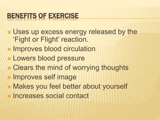 BENEFITS OF EXERCISE
 Uses up excess energy released by the
‘Fight or Flight’ reaction.
 Improves blood circulation
 Lowers blood pressure
 Clears the mind of worrying thoughts
 Improves self image
 Makes you feel better about yourself
 Increases social contact
 