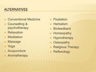 ALTERNATIVES
 Conventional Medicine
 Counselling &
psychotherapy
 Relaxation
 Meditation
 Massage
 Yoga
 Acupuncture
 Aromatherapy
 Floatation
 Herbalism
 Biofeedback
 Homeopathy
 Hypnotherapy
 Osteopathy
 Religious Therapy
 Reflexology
 
