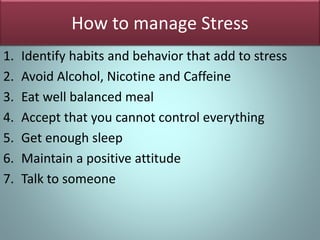 How to manage Stress
1. Identify habits and behavior that add to stress
2. Avoid Alcohol, Nicotine and Caffeine
3. Eat well balanced meal
4. Accept that you cannot control everything
5. Get enough sleep
6. Maintain a positive attitude
7. Talk to someone
 