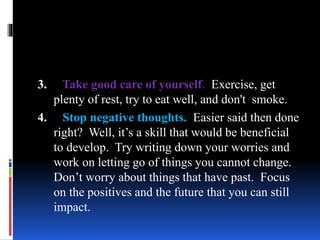 3. Take good care of yourself. Exercise, get
plenty of rest, try to eat well, and don't smoke.
4. Stop negative thoughts. Easier said then done
right? Well, it’s a skill that would be beneficial
to develop. Try writing down your worries and
work on letting go of things you cannot change.
Don’t worry about things that have past. Focus
on the positives and the future that you can still
impact.
 