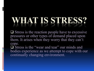 WHAT IS STRESS?
 Stress is the reaction people have to excessive
pressures or other types of demand placed upon
them. It arises when they worry that they can’t
cope.
 Stress is the “wear and tear” our minds and
bodies experience as we attempt to cope with our
continually changing environment.
 