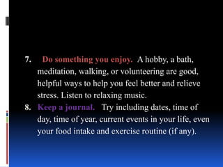 7. Do something you enjoy. A hobby, a bath,
meditation, walking, or volunteering are good,
helpful ways to help you feel better and relieve
stress. Listen to relaxing music.
8. Keep a journal. Try including dates, time of
day, time of year, current events in your life, even
your food intake and exercise routine (if any).
 