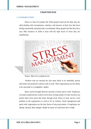 STRESS MANAGEMENT
SSR ACS, BBA (2014-2017) Page 1
CHAPTER ONE
1.1 INTRODUCTION:
Stress is a fact of everyday life. When people reach out for help, they are
often dealing with circumstances, situation, and stressors in their lives that leave
feeling emotionally and physically overwhelmed. Many people feel that they have
very little resources or skills to deal with the high levels of stress they are
experiencing.
Source: http://www.yogalean.com
Workers who are stressed are also more likely to be unhealthy, poorly
motivated, less productive and less safe at work. Their organisations are less likely
to be successful in a competitive market.
Stress can be brought about by pressure at home and at work. Employers
of cannot usually protect workers from stress arising outside of work, but they can
protect them from stress that arises through work. Stress at work can be a real
problem to the organisation as well as for its workers. Good management and
good work organisation are the best forms of stress prevention. If employees are
already stressed, their manager should be aware of it and know how to help.
 