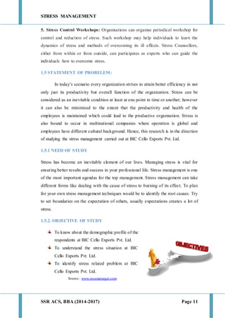 STRESS MANAGEMENT
SSR ACS, BBA (2014-2017) Page 11
5. Stress Control Workshops: Organisations can organise periodical workshop for
control and reduction of stress. Such workshop may help individuals to learn the
dynamics of stress and methods of overcoming its ill effects. Stress Counsellors,
either from within or from outside, can participates as experts who can guide the
individuals how to overcome stress.
1.5 STATEMENT OF PROBELEM:
In today’s scenario every organization strives to attain better efficiency in not
only just its productivity but overall function of the organization. Stress can be
considered as an inevitable condition at least at one point in time or another; however
it can also be minimised to the extent that the productivity and health of the
employees is maintained which could lead to the productive organisation. Stress is
also bound to occur in multinational companies where operation is global and
employees have different cultural background. Hence, this research is in the direction
of studying the stress management carried out at BIC Cello Exports Pvt. Ltd.
1.5.1 NEED OF STUDY
Stress has become an inevitable element of our lives. Managing stress is vital for
ensuring better results and success in your professional life. Stress management is one
of the most important agendas for the top management. Stress management can take
different forms like dealing with the cause of stress to burning of its effect. To plan
for your own stress management techniques would be to identify the root causes. Try
to set boundaries on the expectation of others, usually expectations creates a lot of
stress.
1.5.2. OBJECTIVE OF STUDY
To know about the demographic profile of the
respondents at BIC Cello Exports Pvt. Ltd.
To understand the stress situation at BIC
Cello Exports Pvt. Ltd.
To identify stress related problem at BIC
Cello Exports Pvt. Ltd.
Source : www.resumetarget.com
 