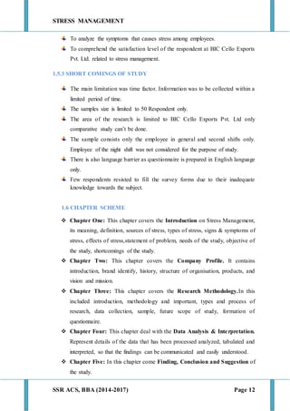 STRESS MANAGEMENT
SSR ACS, BBA (2014-2017) Page 12
To analyze the symptoms that causes stress among employees.
To comprehend the satisfaction level of the respondent at BIC Cello Exports
Pvt. Ltd. related to stress management.
1.5.3 SHORT COMINGS OF STUDY
The main limitation was time factor. Information was to be collected within a
limited period of time.
The samples size is limited to 50 Respondent only.
The area of the research is limited to BIC Cello Exports Pvt. Ltd only
comparative study can’t be done.
The sample consists only the employee in general and second shifts only.
Employee of the night shift was not considered for the purpose of study.
There is also language barrier as questionnaire is prepared in English language
only.
Few respondents resisted to fill the survey forms due to their inadequate
knowledge towards the subject.
1.6 CHAPTER SCHEME
 Chapter One: This chapter covers the Introduction on Stress Management,
its meaning, definition, sources of stress, types of stress, signs & symptoms of
stress, effects of stress,statement of problem, needs of the study, objective of
the study, shortcomings of the study.
 Chapter Two: This chapter covers the Company Profile. It contains
introduction, brand identify, history, structure of organisation, products, and
vision and mission.
 Chapter Three: This chapter covers the Research Methodology.In this
included introduction, methodology and important, types and process of
research, data collection, sample, future scope of study, formation of
questionnaire.
 Chapter Four: This chapter deal with the Data Analysis & Interpretation.
Represent details of the data that has been processed analyzed, tabulated and
interpreted, so that the findings can be communicated and easily understood.
 Chapter Five: In this chapter come Finding, Conclusion and Suggestion of
the study.
 