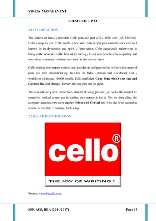 STRESS MANAGEMENT
SSR ACS, BBA (2014-2017) Page 13
CHAPTER TWO
2.1 INTRODUCTION
The makers of India’s favourite Cello pens are part of Rs. 1000 core (US $250mn).
Cello Group as one of the world’s best and India largest pen manufactures and well
known for its dynamism and spirit of innovation. Cello ceaselessly endeavours to
bring in the newest and the best of technology to set new benchmarks in quality and
innovation constantly to blaze new trails in the market place.
Cello writing instruments entered into the classic ball pen market with a wide range of
pens and two manufacturing facilities in India (Daman and Haridwar) and a
workforce of around 10,000 people. Cello exploded Clear Pens with Swiss tips and
German ink and changed forever the way pen ran on paper.
The revolutionary new smear free, smooth flowing pen not just looks the market by
storm but marked a new era in writing instruments in India. Not too long after, the
company unveiled two more models Prism and Crystal and with that what started as
a mere 3- machine Company, took wings.
2.2 BRAND IDENTIFICATION:
Source: www.biccello.com
 