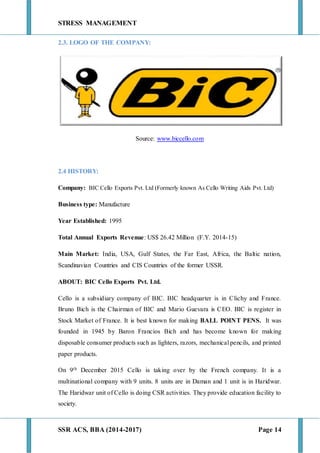 STRESS MANAGEMENT
SSR ACS, BBA (2014-2017) Page 14
2.3. LOGO OF THE COMPANY:
Source: www.biccello.com
2.4 HISTORY:
Company: BIC Cello Exports Pvt. Ltd (Formerly known As Cello Writing Aids Pvt. Ltd)
Business type: Manufacture
Year Established: 1995
Total Annual Exports Revenue: US$ 26.42 Million (F.Y. 2014-15)
Main Market: India, USA, Gulf States, the Far East, Africa, the Baltic nation,
Scandinavian Countries and CIS Countries of the former USSR.
ABOUT: BIC Cello Exports Pvt. Ltd.
Cello is a subsidiary company of BIC. BIC headquarter is in Clichy and France.
Bruno Bich is the Chairman of BIC and Mario Guevara is CEO. BIC is register in
Stock Market of France. It is best known for making BALL POINT PENS. It was
founded in 1945 by Baron Francios Bich and has become known for making
disposable consumer products such as lighters, razors, mechanical pencils, and printed
paper products.
On 9th December 2015 Cello is taking over by the French company. It is a
multinational company with 9 units. 8 units are in Daman and 1 unit is in Haridwar.
The Haridwar unit of Cello is doing CSR activities. They provide education facility to
society.
 