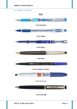 STRESS MANAGEMENT
SSR ACS, BBA (2014-2017) Page 17
2.9. PRODUCT DETAILS:
PENS
Cello Butterflow
Cello Gripper
Cello Pointec
Cello Britec
Cello Permanent Marker
Cello Mark Line
Cello Gold Edge
 