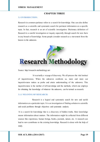 STRESS MANAGEMENT
SSR ACS, BBA (2014-2017) Page 19
CHAPTER THREE
3.1 INTRODUCTION:
Research in common parlance refers to a search for knowledge. One can also define
research as a scientific and systematic search for pertinent information on a specific
topic. In fact, research is an art of scientific investigation. Dictionary definition of
Research is a careful investigation or inquiry especially through search for new facts
in any branch of knowledge. Some people consider research as a movement from the
known to the unknown.
Source: http://research-methodology.net
It is actually a voyage of discovery. We all process the vital instinct
of inquisitiveness. When the unknown confronts us, more and more our
inquisitiveness makes us probe and attain understanding of the unknown. This
inquisitiveness is the mother of all knowledge and the methods, which one employs
for obtaining the knowledge of whatever the unknown, can be termed as research.
3.1.1 MEANING OF RESEARCH:
Research is a logical and systematic search for new and useful
information on a particular topic. It is an investigation of finding solution to scientific
and social problems through objectives and systematic analysis.
It is a search for knowledge that is a discovery of hidden truths. Here knowledge
means information about matters. The information might be collected from different
sources like experience, human beings, books, journals, nature, etc. A research can
lead to new contributes to the existing knowledge. Research is done with the help of
study.
 