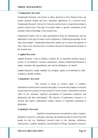 STRESS MANAGEMENT
SSR ACS, BBA (2014-2017) Page 21
1. Fundamental Research:
Fundamental Research, also known as Basic Research or Pure Research does not
usually generate finding that have immediate applications in a practical level.
Fundamental Research is driven by Curiosity and the desire to expand knowledge in
specific research area. This type of research makes a specific contribution to the
academic body of knowledge in the research area.
Fundamental Studies tend to make generalization about the phenomenon, and the
philosophy of this type of studies can be explained as “Gathering Knowledge for the
sake of knowledge”. Fundamental Researches mainly aim to answer the question of
why, what or how and they tend to contribute the pool of fundamental knowledge in
the research area.
2. Applied Research:
Applied Research “Aims at finding a solution for an immediate problem facing a
society, or an industrial / business organisation, whereas Fundamental Research is
mainly concerned with generalisation and with the formulation of a theory”
Applied Research is usually launched by a company, agency or an individual in order
to address a specific problem.
3. Quantitative Research:
This research is based on numeric figure or numbers.
Quantitative research aims to measure the quality or amount and compares it with past
records and tries to project for future period. In social sciences, “Quantitative research
refers to the systematic empirical investigation of quantitative properties and
phenomena and their relationships”. The objective of quantitative research is to
develop and employ mathematical models, theories or hypothesis pertaining to
phenomena.
4. Qualitative Research:
Qualitative research presents non-qualitative type of analysis.
Qualitative research is collecting, analyzing and interpreting data by observing what
people do and say. Qualitative research refers to the meaning, definitions,
characteristics, symbols, metaphors, and description of things. Qualitative research is
 