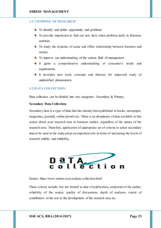 STRESS MANAGEMENT
SSR ACS, BBA (2014-2017) Page 23
3.1.7 PURPOSE OF RESEARCH
To identify and define opportunity and problems.
To provide inspiration to find out new facts when problem daily in Business
activities.
To study the dynamic of cause and effect relationship between business and
society.
To improve our understanding of the various field of management.
It gains a comprehensive understanding of consumer’s needs and
requirements.
It develops new tools, concepts and theories for improved study of
unidentified phenomenon.
3.2 DATA COLLECTION:
Data collection can be divided into two categories- Secondary & Primary.
Secondary Data Collection:
Secondary data is a type of data that has already been published in books, newspaper,
magazines, journals, online portals etc. There is an abundance of data available in this
source about your research area in business studies, regardless of the nature of the
research area. Therefore, application of appropriate set of criteria to select secondary
data to be used in the study plays an important role in terms of increasing the levels of
research validity and reliability.
Source: https://www.minter.com.au/data-collection.html
These criteria include, but not limited to date of publication, credential of the author,
reliability of the source, quality of discussions, depth of analyses, extent of
contribution of the text to the development of the research area etc.
 