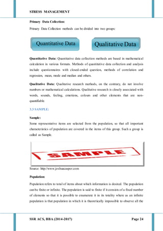 STRESS MANAGEMENT
SSR ACS, BBA (2014-2017) Page 24
Primary Data Collection:
Primary Data Collection methods can be divided into two groups:
Quantitative Data: Quantitative data collection methods are based in mathematical
calculation in various formats. Methods of quantitative data collection and analysis
include questionnaires with closed-ended question, methods of correlation and
regression, mean, mode and median and others.
Qualitative Data: Qualitative research methods, on the contrary, do not involve
numbers or mathematical calculations. Qualitative research is closely associated with
words, sounds, feeling, emotions, colours and other elements that are non-
quantifiable.
3.3 SAMPLE:
Sample:
Some representative items are selected from the population, so that all important
characteristics of population are covered in the items of this group. Such a group is
called as Sample.
Source: http://www.joshuacasper.com
Population:
Population refers to total of items about which information is desired. The population
can be finite or infinite. The population is said to finite if it consists of a fixed number
of elements so that it is possible to enumerate it in its totality where as an infinite
population is that population in which it is theoretically impossible to observe all the
Quantitative Data Qualitative Data
 