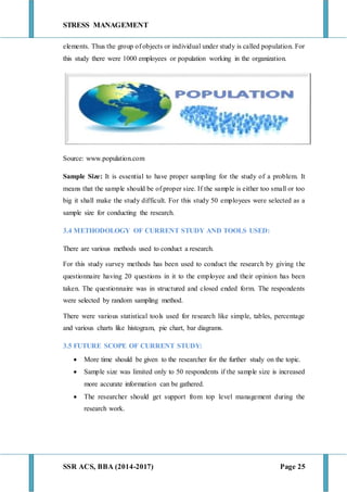 STRESS MANAGEMENT
SSR ACS, BBA (2014-2017) Page 25
elements. Thus the group of objects or individual under study is called population. For
this study there were 1000 employees or population working in the organization.
Source: www.population.com
Sample Size: It is essential to have proper sampling for the study of a problem. It
means that the sample should be of proper size. If the sample is either too small or too
big it shall make the study difficult. For this study 50 employees were selected as a
sample size for conducting the research.
3.4 METHODOLOGY OF CURRENT STUDY AND TOOLS USED:
There are various methods used to conduct a research.
For this study survey methods has been used to conduct the research by giving the
questionnaire having 20 questions in it to the employee and their opinion has been
taken. The questionnaire was in structured and closed ended form. The respondents
were selected by random sampling method.
There were various statistical tools used for research like simple, tables, percentage
and various charts like histogram, pie chart, bar diagrams.
3.5 FUTURE SCOPE OF CURRENT STUDY:
 More time should be given to the researcher for the further study on the topic.
 Sample size was limited only to 50 respondents if the sample size is increased
more accurate information can be gathered.
 The researcher should get support from top level management during the
research work.
 