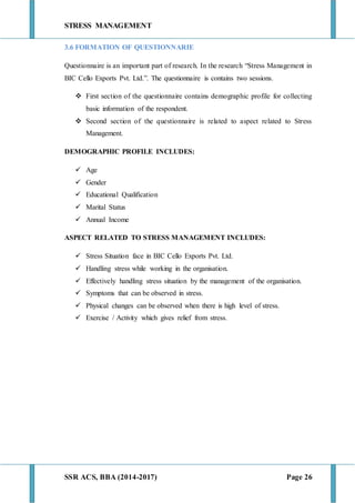 STRESS MANAGEMENT
SSR ACS, BBA (2014-2017) Page 26
3.6 FORMATION OF QUESTIONNARIE
Questionnaire is an important part of research. In the research “Stress Management in
BIC Cello Exports Pvt. Ltd.”. The questionnaire is contains two sessions.
 First section of the questionnaire contains demographic profile for collecting
basic information of the respondent.
 Second section of the questionnaire is related to aspect related to Stress
Management.
DEMOGRAPHIC PROFILE INCLUDES:
 Age
 Gender
 Educational Qualification
 Marital Status
 Annual Income
ASPECT RELATED TO STRESS MANAGEMENT INCLUDES:
 Stress Situation face in BIC Cello Exports Pvt. Ltd.
 Handling stress while working in the organisation.
 Effectively handling stress situation by the management of the organisation.
 Symptoms that can be observed in stress.
 Physical changes can be observed when there is high level of stress.
 Exercise / Activity which gives relief from stress.
 