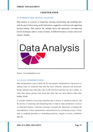 STRESS MANAGEMENT
SSR ACS, BBA (2014-2017) Page 27
CHAPTER FOUR
4.1 INTRODUCTION OF DATA ANALYSIS:
Data analysis is a process of inspecting, cleaning, transforming and modelling data
with the goal of discovering useful information, suggestion conclusion and supporting
decision-making. Data analysis has multiple facets and approaches, encompassing
diverse techniques under a variety of names, in different business, sciences and social
sciences domains..
Source: www.dataanalysis.com
4.1.1 DATA INTERPRETATION:
Data interpretation is part of daily life for most people. Interpretation is the process of
making sense of numerical data that has been collected, analyzed and presented.
People interpret data when they turn on the television and hear the news anchor, or
when they choose grocery store items that claim they are more effective than other
leading brands.
A common method of assessing numerical data is known as statistical analysis, and
the activity of analyzing and interpreting data in order to make predictions is known
as inferential statistics. Informed consumers recognize the importance of judging the
reasonableness of data interpretations and predictions by considering sources of bias
such as sampling procedure or misleading questions, margins of errors, confidence
intervals.
 