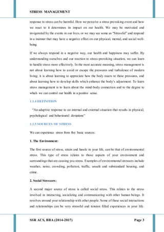 STRESS MANAGEMENT
SSR ACS, BBA (2014-2017) Page 3
response to stress can be harmful. How we perceive a stress provoking event and how
we react to it determines its impact on our health. We may be motivated and
invigorated by the events in our lives, or we may see some as “Stressful” and respond
in a manner that may have a negative effect on our physical, mental, and social well-
being.
If we always respond in a negative way, our health and happiness may suffer. By
understanding ourselves and our reaction to stress-provoking situation, we can learn
to handle stress more effectively. In the most accurate meaning, stress management is
not about learning how to avoid or escape the pressures and turbulence of modern
living; it is about learning to appreciate how the body reacts to these pressures, and
about learning how to develop skills which enhance the body’s adjustment. To learn
stress management is to learn about the mind-body connection and to the degree to
which we can control our health in a positive sense.
1.1.4 DEFINITION
“An adaptive response to an internal and external situation that results in physical,
psychological and behavioural deviations”
1.1.5 SOURCES OF STRESS
We can experience stress from five basic sources:
1. The Environment:
The first source of stress, strain and hassle in your life, can be that of environmental
stress. This type of stress relates to those aspects of your environment and
surroundings that are causing you stress. Examples of environmental stressors include
weather, noise, crowding, pollution, traffic, unsafe and substandard housing, and
crime.
2. Social Stressors:
A second major source of stress is called social stress. This relates to the stress
involved in interacting, socializing and communicating with other human beings. It
revolves around your relationship with other people. Some of these social interactions
and relationships can be very stressful and tension filled experiences in your life.
 