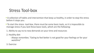 Stress Tool-box
 A collection of habits and intervention that keep us healthy, in order to stop the stress
before it stops you.
 To start the stress tool-box, there must be some basic tools, as it is impossible to
manage stress if you lack these basic tools, which are the following:
1. Ability to say no to new demands on your time and resources
2. Healthy diet
◦ Always remember, "Eating to feel better is not good for your feelings or for your
waistline"
3. Exercise
 