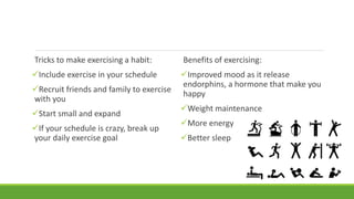 Benefits of exercising:
Improved mood as it release
endorphins, a hormone that make you
happy
Weight maintenance
More energy
Better sleep
Tricks to make exercising a habit:
Include exercise in your schedule
Recruit friends and family to exercise
with you
Start small and expand
If your schedule is crazy, break up
your daily exercise goal
 