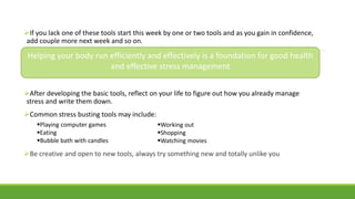 If you lack one of these tools start this week by one or two tools and as you gain in confidence,
add couple more next week and so on.
After developing the basic tools, reflect on your life to figure out how you already manage
stress and write them down.
Common stress busting tools may include:
Be creative and open to new tools, always try something new and totally unlike you
Playing computer games
Eating
Bubble bath with candles
Working out
Shopping
Watching movies
Helping your body run efficiently and effectively is a foundation for good health
and effective stress management
 