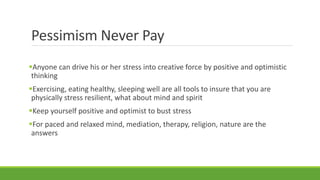 Pessimism Never Pay
Anyone can drive his or her stress into creative force by positive and optimistic
thinking
Exercising, eating healthy, sleeping well are all tools to insure that you are
physically stress resilient, what about mind and spirit
Keep yourself positive and optimist to bust stress
For paced and relaxed mind, mediation, therapy, religion, nature are the
answers
 