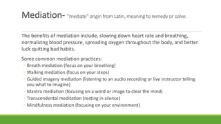 Mediation- "mediate" origin from Latin, meaning to remedy or solve.
The benefits of mediation include, slowing down heart rate and breathing,
normalizing blood pressure, spreading oxygen throughout the body, and better
luck quitting bad habits.
Some common mediation practices:
◦ Breath mediation (focus on your breathing)
◦ Walking mediation (focus on your steps)
◦ Guided imagery mediation (listening to an audio recording or live instructor telling
you what to imagine)
◦ Mantra mediation (focusing on a word or image to clear the mind)
◦ Transcendental meditation (resting in silence)
◦ Mindfulness mediation (focusing on your environment)
 
