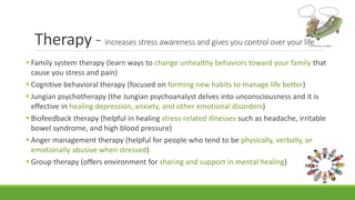 Therapy - Increases stress awareness and gives you control over your life
 Family system therapy (learn ways to change unhealthy behaviors toward your family that
cause you stress and pain)
 Cognitive behavioral therapy (focused on forming new habits to manage life better)
 Jungian psychotherapy (the Jungian psychoanalyst delves into unconsciousness and it is
effective in healing depression, anxiety, and other emotional disorders)
 Biofeedback therapy (helpful in healing stress-related illnesses such as headache, irritable
bowel syndrome, and high blood pressure)
 Anger management therapy (helpful for people who tend to be physically, verbally, or
emotionally abusive when stressed)
 Group therapy (offers environment for sharing and support in mental healing)
 