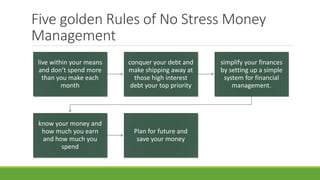 Five golden Rules of No Stress Money
Management
live within your means
and don’t spend more
than you make each
month
conquer your debt and
make shipping away at
those high interest
debt your top priority
simplify your finances
by setting up a simple
system for financial
management.
know your money and
how much you earn
and how much you
spend
Plan for future and
save your money
 